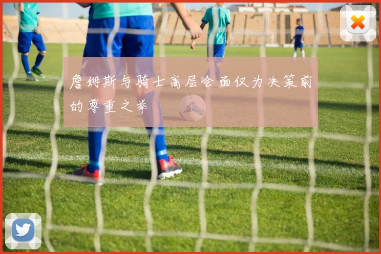 詹姆斯与骑士高层会面仅为决策前的尊重之举