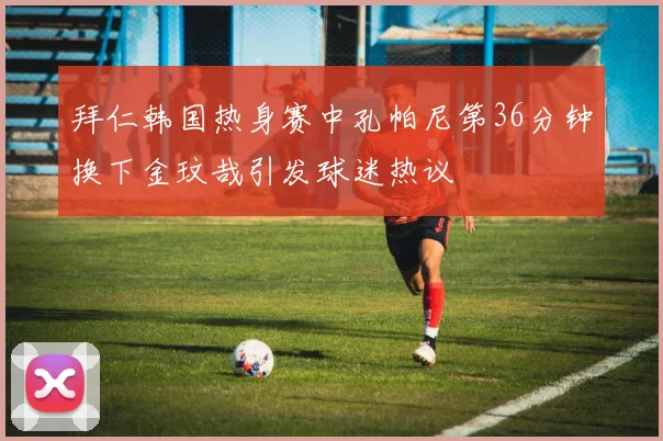 拜仁韩国热身赛中孔帕尼第36分钟换下金玟哉引发球迷热议